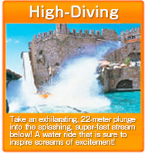 High-Diving　Take an exhilarating, 22-meter plunge into the splashing, super-fast stream below! A water ride that is sure to inspire screams of excitement!